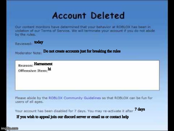 Roblox 2009 Banned Message | today; Do not create accounts just for breaking the rules; Harrasment; hi; 7 days; If you wish to appeal join our discord server or email us or contact help | image tagged in roblox 2009 banned message | made w/ Imgflip meme maker