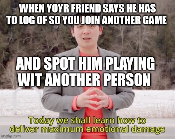mine is worse | WHEN YOYR FRIEND SAYS HE HAS TO LOG OF SO YOU JOIN ANOTHER GAME; AND SPOT HIM PLAYING WIT ANOTHER PERSON | image tagged in maximum emotional damage | made w/ Imgflip meme maker