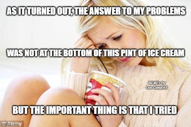 crying woman eating ice cream | AS IT TURNED OUT, THE ANSWER TO MY PROBLEMS; WAS NOT AT THE BOTTOM OF THIS PINT OF ICE CREAM; MEMEs by Dan Campbell; BUT THE IMPORTANT THING IS THAT I TRIED | image tagged in crying woman eating ice cream | made w/ Imgflip meme maker