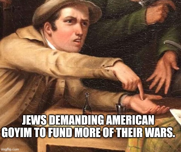 Jews | JEWS DEMANDING AMERICAN GOYIM TO FUND MORE OF THEIR WARS. | image tagged in jews,jew,israel,war,democrats,republicans | made w/ Imgflip meme maker