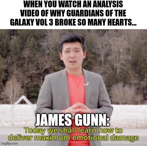 Guardians of the galaxy vol 3 broke my heart and rebuilt it | WHEN YOU WATCH AN ANALYSIS VIDEO OF WHY GUARDIANS OF THE GALAXY VOL 3 BROKE SO MANY HEARTS... JAMES GUNN: | image tagged in maximum emotional damage,guardians of the galaxy,marvel,the feels | made w/ Imgflip meme maker