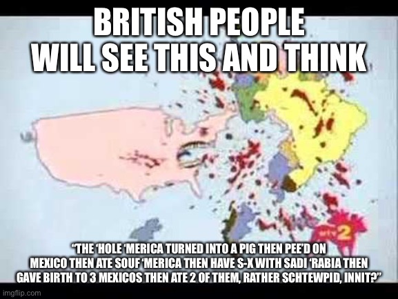 ‘Merica rather schtewpid innit | BRITISH PEOPLE WILL SEE THIS AND THINK; “THE ‘HOLE ‘MERICA TURNED INTO A PIG THEN PEE’D ON MEXICO THEN ATE SOUF ‘MERICA THEN HAVE S-X WITH SADI ‘RABIA THEN GAVE BIRTH TO 3 MEXICOS THEN ATE 2 OF THEM, RATHER SCHTEWPID, INNIT?” | image tagged in schtewpid innit | made w/ Imgflip meme maker