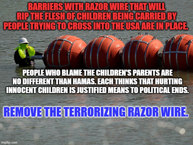 Looking the other way aids those with Dark Hearts. | BARRIERS WITH RAZOR WIRE THAT WILL RIP THE FLESH OF CHILDREN BEING CARRIED BY PEOPLE TRYING TO CROSS INTO THE USA ARE IN PLACE. PEOPLE WHO BLAME THE CHILDREN'S PARENTS ARE NO DIFFERENT THAN HAMAS. EACH THINKS THAT HURTING INNOCENT CHILDREN IS JUSTIFIED MEANS TO POLITICAL ENDS. REMOVE THE TERRORIZING RAZOR WIRE. | image tagged in politics | made w/ Imgflip meme maker