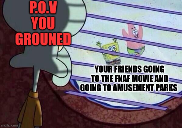 Squidward window | P.O.V
YOU GROUNED; YOUR FRIENDS GOING TO THE FNAF MOVIE AND GOING TO AMUSEMENT PARKS | image tagged in squidward window | made w/ Imgflip meme maker