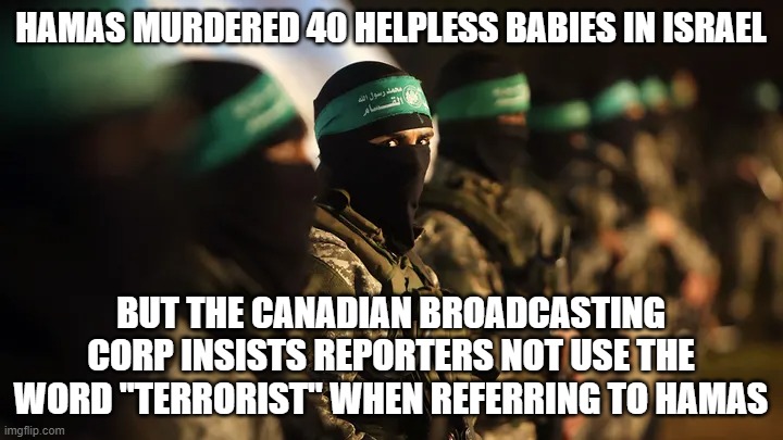 What the Hell is wrong with Canada? | HAMAS MURDERED 40 HELPLESS BABIES IN ISRAEL; BUT THE CANADIAN BROADCASTING CORP INSISTS REPORTERS NOT USE THE WORD "TERRORIST" WHEN REFERRING TO HAMAS | image tagged in cbc,canadian brodcasting corp,israel,hamas | made w/ Imgflip meme maker