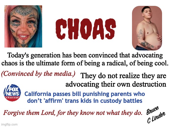 Chaos | CHOAS; Today's generation has been convinced that advocating chaos is the ultimate form of being a radical, of being cool. (Convinced by the media.); They do not realize they are
advocating their own destruction; California passes bill punishing parents who
don’t 'affirm' trans kids in custody battles; Bruce C Linder; Forgive them Lord, for they know not what they do. | image tagged in manipulation,media,millenials,gen z,self destruction,choas | made w/ Imgflip meme maker