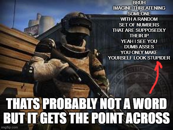 basic swat | BRUH IMAGINE THREATENING SOMEONE WITH A RANDOM SET OF NUMBERS THAT ARE SUPPOSEDLY THEIR IP YEAH I SEE YOU DUMB ASSES YOU ONLY MAKE YOURSELF LOOK STUPIDER; THATS PROBABLY NOT A WORD BUT IT GETS THE POINT ACROSS | image tagged in basic swat | made w/ Imgflip meme maker