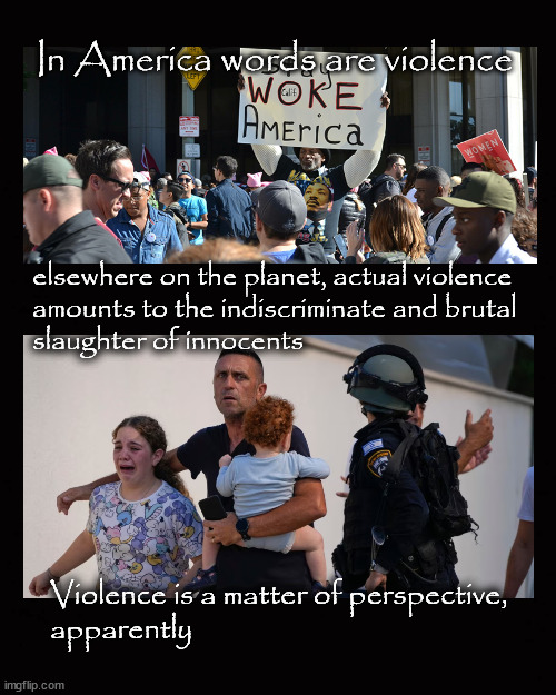 Violence is a matter of perspective | In America words are violence; elsewhere on the planet, actual violence
amounts to the indiscriminate and brutal
slaughter of innocents; Violence is a matter of perspective,
apparently | image tagged in israel war,words are violence,massacre,genocide | made w/ Imgflip meme maker