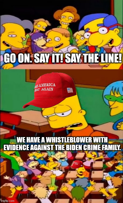 say the line bart! simpsons | GO ON. SAY IT! SAY THE LINE! WE HAVE A WHISTLEBLOWER WITH EVIDENCE AGAINST THE BIDEN CRIME FAMILY. | image tagged in say the line bart simpsons | made w/ Imgflip meme maker