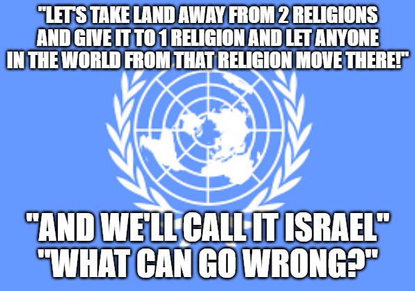 "LET'S TAKE LAND AWAY FROM 2 RELIGIONS AND GIVE IT TO 1 RELIGION AND LET ANYONE IN THE WORLD FROM THAT RELIGION MOVE THERE!"; "AND WE'LL CALL IT ISRAEL"
"WHAT CAN GO WRONG?" | made w/ Imgflip meme maker