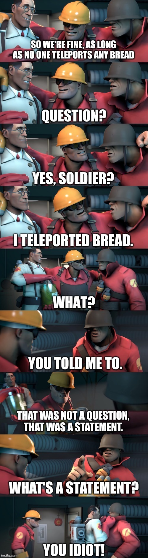 TF2 teleport bread meme English | SO WE'RE FINE, AS LONG AS NO ONE TELEPORTS ANY BREAD; YES, SOLDIER? I TELEPORTED BREAD. YOU TOLD ME TO. THAT WAS NOT A QUESTION, THAT WAS A STATEMENT. WHAT'S A STATEMENT? YOU IDIOT! | image tagged in tf2 teleport bread meme english | made w/ Imgflip meme maker