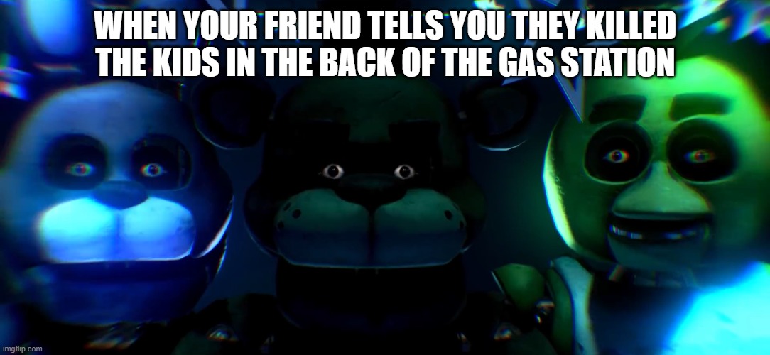 FNAF staring at you | WHEN YOUR FRIEND TELLS YOU THEY KILLED THE KIDS IN THE BACK OF THE GAS STATION | image tagged in fnaf staring at you | made w/ Imgflip meme maker