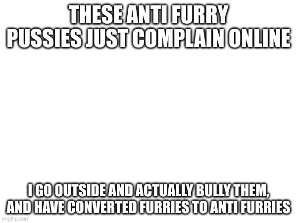 THESE ANTI FURRY PUSSIES JUST COMPLAIN ONLINE; I GO OUTSIDE AND ACTUALLY BULLY THEM, AND HAVE CONVERTED FURRIES TO ANTI FURRIES | made w/ Imgflip meme maker