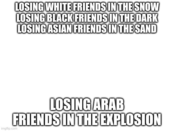 LOSING WHITE FRIENDS IN THE SNOW
LOSING BLACK FRIENDS IN THE DARK
LOSING ASIAN FRIENDS IN THE SAND; LOSING ARAB FRIENDS IN THE EXPLOSION | made w/ Imgflip meme maker