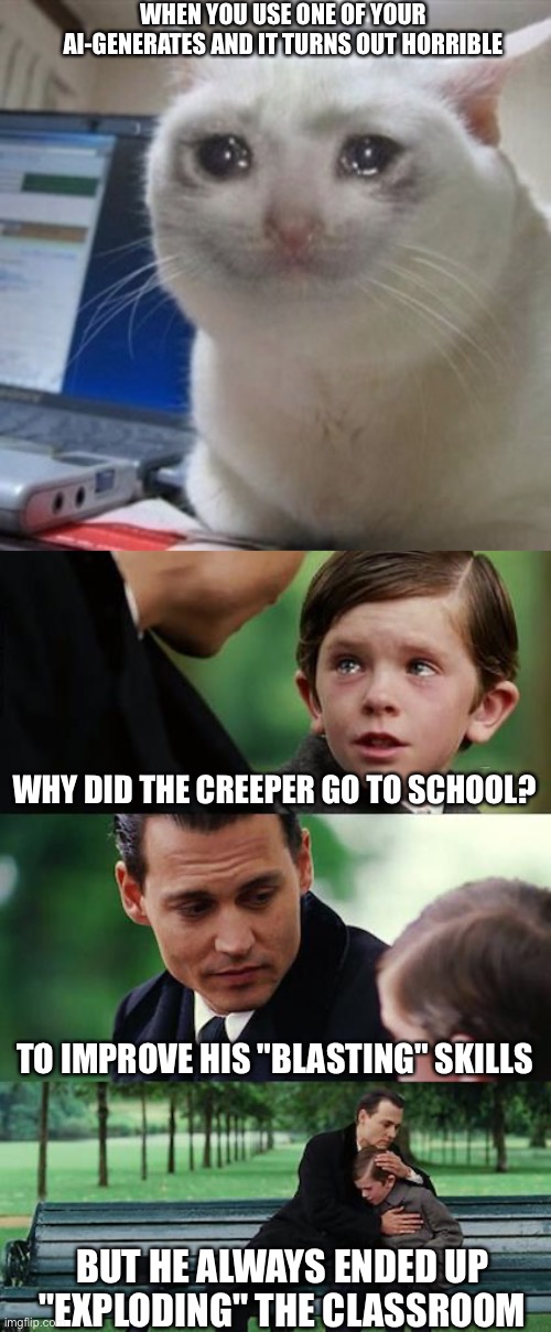 WHHHYYYYYY!!?!!?!(!?&!?!(!(!!( I WANT A REFUND | WHEN YOU USE ONE OF YOUR AI-GENERATES AND IT TURNS OUT HORRIBLE; WHY DID THE CREEPER GO TO SCHOOL? TO IMPROVE HIS "BLASTING" SKILLS; BUT HE ALWAYS ENDED UP "EXPLODING" THE CLASSROOM | image tagged in crying cat,memes,finding neverland | made w/ Imgflip meme maker