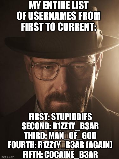 next post is the story of how I found imgflip | MY ENTIRE LIST OF USERNAMES FROM FIRST TO CURRENT:; FIRST: STUPIDGIFS

SECOND: R1ZZ1Y_B3AR

THIRD: MAN_OF_GOD

FOURTH: R1ZZ1Y_B3AR (AGAIN)

FIFTH: COCAINE_B3AR | image tagged in walter white | made w/ Imgflip meme maker
