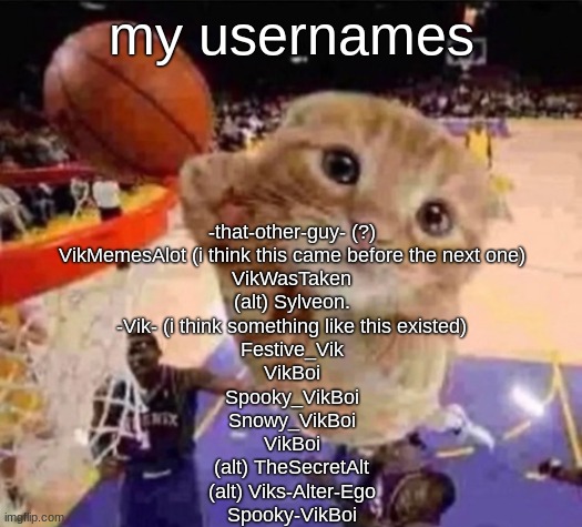 i was goofy back then | my usernames; -that-other-guy- (?)
VikMemesAlot (i think this came before the next one)
VikWasTaken
(alt) Sylveon.
-Vik- (i think something like this existed)
Festive_Vik
VikBoi
Spooky_VikBoi
Snowy_VikBoi
VikBoi
(alt) TheSecretAlt
(alt) Viks-Alter-Ego
Spooky-VikBoi | made w/ Imgflip meme maker