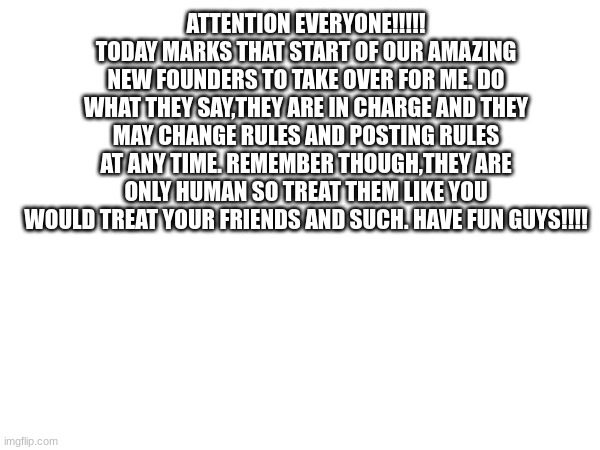 ATTENTION EVERYONE!!!!! TODAY MARKS THAT START OF OUR AMAZING NEW FOUNDERS TO TAKE OVER FOR ME. DO WHAT THEY SAY,THEY ARE IN CHARGE AND THEY MAY CHANGE RULES AND POSTING RULES AT ANY TIME. REMEMBER THOUGH,THEY ARE ONLY HUMAN SO TREAT THEM LIKE YOU WOULD TREAT YOUR FRIENDS AND SUCH. HAVE FUN GUYS!!!! | made w/ Imgflip meme maker