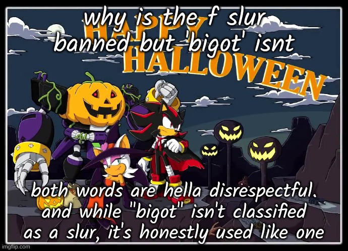 why is homophobia banned but hating on straight people isnt | why is the f slur banned but 'bigot' isnt; both words are hella disrespectful. and while "bigot" isn't classified as a slur, it's honestly used like one | image tagged in team dark halloween | made w/ Imgflip meme maker