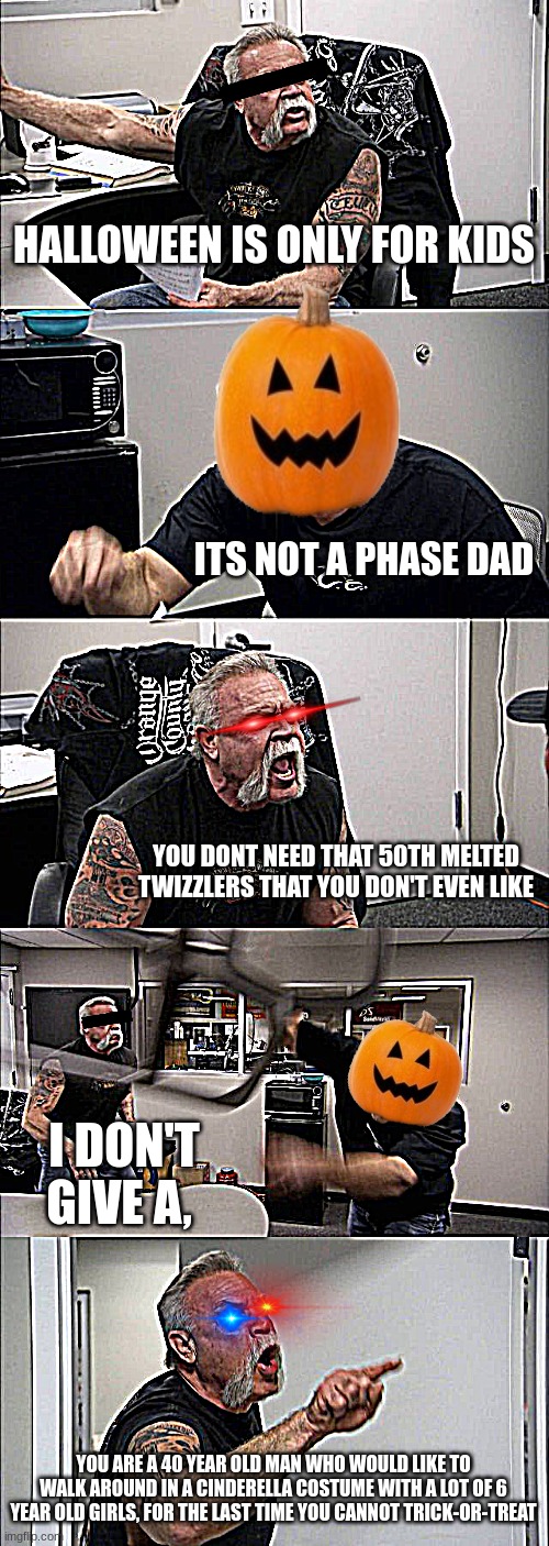 it's not a phase, | HALLOWEEN IS ONLY FOR KIDS; ITS NOT A PHASE DAD; YOU DONT NEED THAT 50TH MELTED TWIZZLERS THAT YOU DON'T EVEN LIKE; I DON'T GIVE A, YOU ARE A 40 YEAR OLD MAN WHO WOULD LIKE TO WALK AROUND IN A CINDERELLA COSTUME WITH A LOT OF 6 YEAR OLD GIRLS, FOR THE LAST TIME YOU CANNOT TRICK-OR-TREAT | image tagged in memes,american chopper argument | made w/ Imgflip meme maker