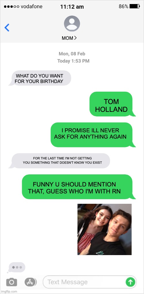 thank you google | MOM; WHAT DO YOU WANT FOR YOUR BIRTHDAY; TOM HOLLAND; I PROMISE ILL NEVER ASK FOR ANYTHING AGAIN; FOR THE LAST TIME I'M NOT GETTING YOU SOMETHING THAT DOESN'T KNOW YOU EXIST; FUNNY U SHOULD MENTION THAT, GUESS WHO I'M WITH RN | image tagged in text message conversation | made w/ Imgflip meme maker
