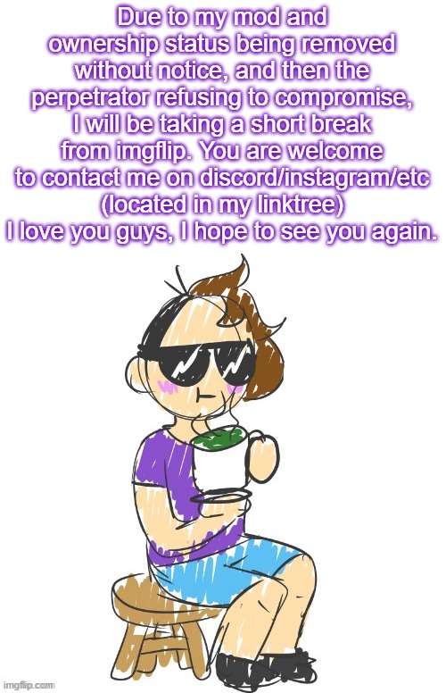 Farewell | Due to my mod and ownership status being removed without notice, and then the perpetrator refusing to compromise, I will be taking a short break from imgflip. You are welcome to contact me on discord/instagram/etc (located in my linktree) I love you guys, I hope to see you again. | image tagged in gummy scribble drinking tea | made w/ Imgflip meme maker