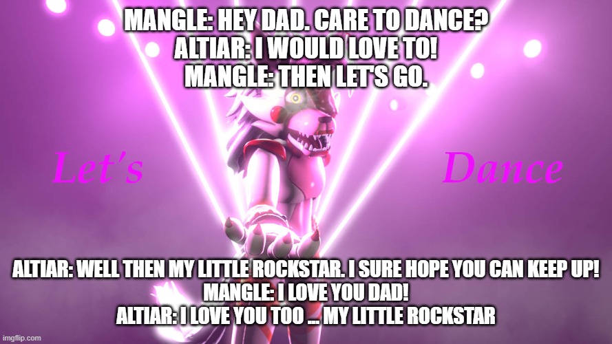 mangle asks her dad to dance | MANGLE: HEY DAD. CARE TO DANCE?
ALTIAR: I WOULD LOVE TO!
MANGLE: THEN LET'S GO. ALTIAR: WELL THEN MY LITTLE ROCKSTAR. I SURE HOPE YOU CAN KEEP UP!
MANGLE: I LOVE YOU DAD!
ALTIAR: I LOVE YOU TOO ... MY LITTLE ROCKSTAR | image tagged in deviantart | made w/ Imgflip meme maker
