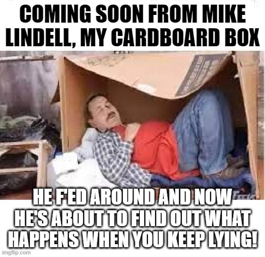 Lindell Cardboard Box | COMING SOON FROM MIKE LINDELL, MY CARDBOARD BOX; HE F'ED AROUND AND NOW HE'S ABOUT TO FIND OUT WHAT HAPPENS WHEN YOU KEEP LYING! | image tagged in lindell cardboard box | made w/ Imgflip meme maker