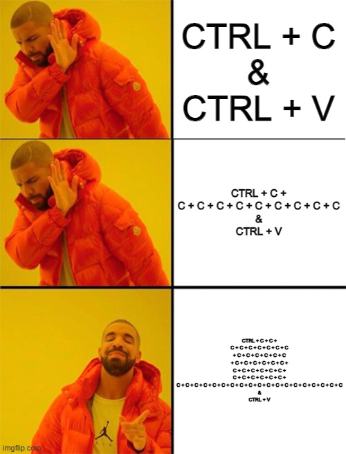 this is me :/ | CTRL + C
&
CTRL + V; CTRL + C + C + C + C + C + C + C + C + C + C
&
CTRL + V; CTRL + C + C + C + C + C + C + C + C + C + C + C + C + C + C + C + C + C + C + C + C + C + C + C + C + C + C + C + C + C + C + C + C + C + C + C + C + C + C + C + C + C + C + C + C + C + C + C + C + C + C + C + C
&
CTRL + V | image tagged in drake meme 3 panels | made w/ Imgflip meme maker