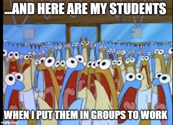 Spongebob Anchovies | ...AND HERE ARE MY STUDENTS; WHEN I PUT THEM IN GROUPS TO WORK | image tagged in spongebob anchovies,teachers | made w/ Imgflip meme maker