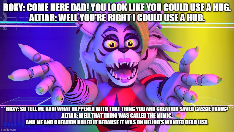 roxy wonders what altiar and creation did to the mimic | ROXY: COME HERE DAD! YOU LOOK LIKE YOU COULD USE A HUG.
ALTIAR: WELL YOU'RE RIGHT I COULD USE A HUG. ROXY: SO TELL ME DAD! WHAT HAPPENED WITH THAT THING YOU AND CREATION SAVED CASSIE FROM?
ALTIAR: WELL THAT THING WAS CALLED THE MIMIC. AND ME AND CREATION KILLED IT BECAUSE IT WAS ON HELIOD'S WANTED DEAD LIST. | image tagged in deviantart | made w/ Imgflip meme maker