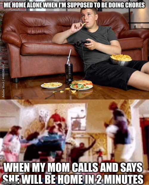 POV: When you are home alone | ME HOME ALONE WHEN I'M SUPPOSED TO BE DOING CHORES; WHEN MY MOM CALLS AND SAYS SHE WILL BE HOME IN 2 MINUTES | image tagged in pov | made w/ Imgflip meme maker