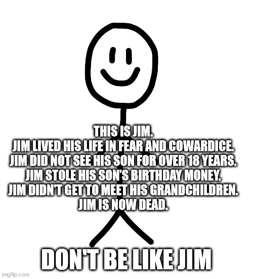 Deadbeat Dad | THIS IS JIM.
JIM LIVED HIS LIFE IN FEAR AND COWARDICE.
JIM DID NOT SEE HIS SON FOR OVER 18 YEARS.
JIM STOLE HIS SON’S BIRTHDAY MONEY.
JIM DIDN'T GET TO MEET HIS GRANDCHILDREN.
JIM IS NOW DEAD. DON'T BE LIKE JIM | image tagged in stick figure | made w/ Imgflip meme maker