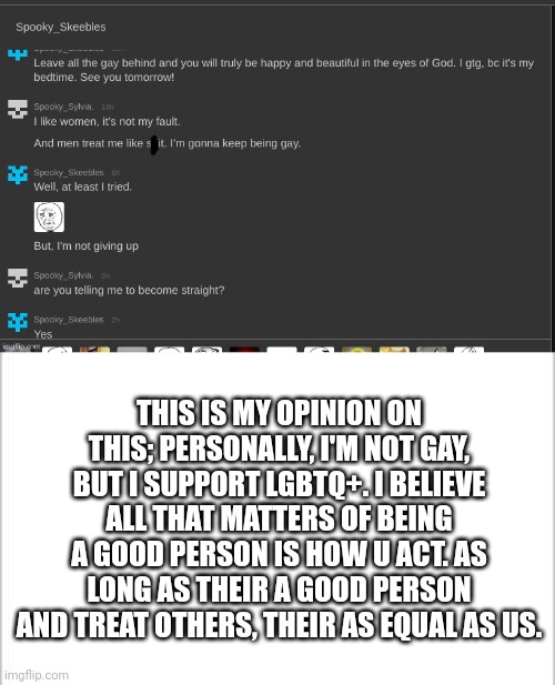 My response to this | THIS IS MY OPINION ON THIS; PERSONALLY, I'M NOT GAY, BUT I SUPPORT LGBTQ+. I BELIEVE ALL THAT MATTERS OF BEING A GOOD PERSON IS HOW U ACT. AS LONG AS THEIR A GOOD PERSON AND TREAT OTHERS, THEIR AS EQUAL AS US. | image tagged in lgbtq | made w/ Imgflip meme maker