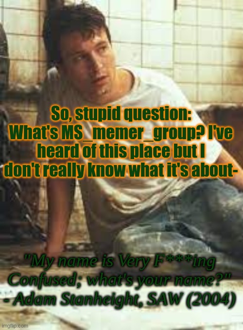 MyNameIsVeryF-ing-Confused Announcement Template | So, stupid question: What's MS_memer_group? I've heard of this place but I don't really know what it's about-; "My name is Very F***ing Confused; what's your name?" - Adam Stanheight, SAW (2004) | image tagged in mynameisveryf-ing-confused announcement template | made w/ Imgflip meme maker
