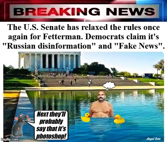 senate relaxes rules for fetterman again | The U.S. Senate has relaxed the rules once
again for Fetterman. Democrats claim it's
"Russian disinformation" and "Fake News". Next they'll
probably
say that it's
photoshop! Angel Soto | image tagged in breaking news,senate,democrats,fetterman,fake news,russian disinformation | made w/ Imgflip meme maker