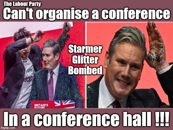 Starmer Glitter Bombed at Labour Conference | The Labour Party; Can't organise a conference; Starmer
Glitter
Bombed; Rachel Reeves is Labours Liz Truss; #Careful how you vote #Immigration #Starmerout #Labour #wearecorbyn #KeirStarmer #DianeAbbott #McDonnell #cultofcorbyn #labourisdead #labourracism #socialistsunday #nevervotelabour #socialistanyday #Antisemitism #Savile #SavileGate #Paedo #Worboys #GroomingGangs #Paedophile #IllegalImmigration #Immigrants #Invasion #StarmerResign #Starmeriswrong #SirSoftie #SirSofty #Blair #Steroids #Economy #AR4PM #ShadowPM #ShadowDeputyPM #Rayner #AngelaRayner #ShadowChancellor #Reeves #RachelReeves #LizTruss #Truss Labour Conference 2023 #Glitter #GlitterBomb; In a conference hall !!! | image tagged in starmer conference glitter,illegal immigration,labourisdead,stop boats rwanda echr,20 mph ulez eu 4th tier,dale vince stop oil | made w/ Imgflip meme maker