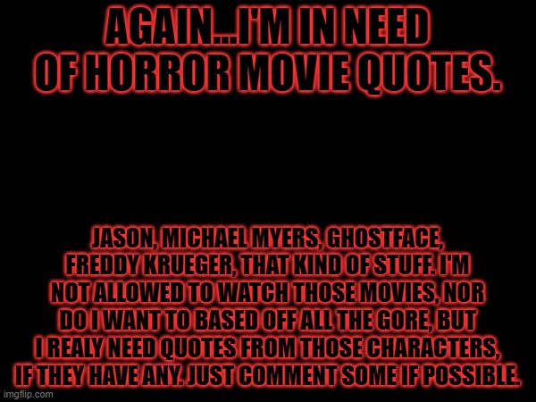 I write with scary characters, and deranged characters in general, some classic horror quotes would be nice. | AGAIN...I'M IN NEED OF HORROR MOVIE QUOTES. JASON, MICHAEL MYERS, GHOSTFACE, FREDDY KRUEGER, THAT KIND OF STUFF. I'M NOT ALLOWED TO WATCH THOSE MOVIES, NOR DO I WANT TO BASED OFF ALL THE GORE, BUT I REALY NEED QUOTES FROM THOSE CHARACTERS, IF THEY HAVE ANY. JUST COMMENT SOME IF POSSIBLE. | image tagged in halloween,spooky month,october | made w/ Imgflip meme maker