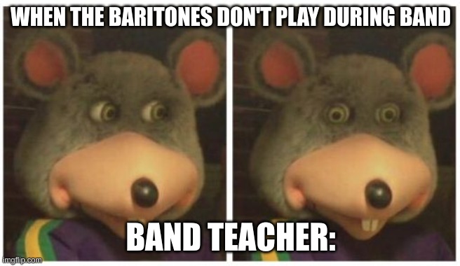 Chuck E Cheese Stare | WHEN THE BARITONES DON'T PLAY DURING BAND; BAND TEACHER: | image tagged in chuck e cheese stare | made w/ Imgflip meme maker