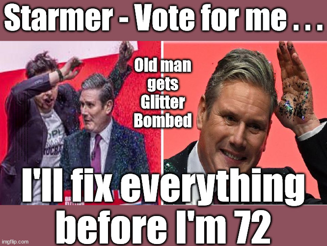 Old man Starmer pledges to fix everything before he's 72 | Starmer - Vote for me . . . Old man
gets
Glitter
Bombed; The Labour Party Starmer Glitter Bombed; Rachel Reeves is Labours Liz Truss; #Careful how you vote #Immigration #Starmerout #Labour #wearecorbyn #KeirStarmer #DianeAbbott #McDonnell #cultofcorbyn #labourisdead #labourracism #socialistsunday #nevervotelabour #socialistanyday #Antisemitism #Savile #SavileGate #Paedo #Worboys #GroomingGangs #Paedophile #IllegalImmigration #Immigrants #Invasion #StarmerResign #Starmeriswrong #SirSoftie #SirSofty #Blair #Steroids #Economy #AR4PM #ShadowPM #ShadowDeputyPM #Rayner #AngelaRayner #ShadowChancellor #Reeves #RachelReeves #LizTruss #Truss Labour Conference 2023 #Glitter #GlitterBomb; Labour conference 2023; I'll fix everything
before I'm 72 | image tagged in starmer conference glitter,illegal immigration,labourisdead,stop boats rwanda echr,20 mph ulez eu 4th tier,just stop oil | made w/ Imgflip meme maker