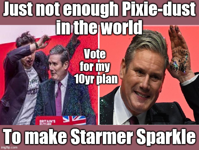 Not enough Pixie-dustin the world to make Starmer sparkle | Just not enough Pixie-dust
in the world; Vote 
for my 
10yr plan; LABOUR PARTY STARMER GLITTER BOMBED; RACHEL REEVES LIZ TRUSS; #CAREFUL HOW YOU VOTE #IMMIGRATION #STARMEROUT #LABOUR #WEARECORBYN #KEIRSTARMER #DIANEABBOTT #MCDONNELL #CULTOFCORBYN #LABOURISDEAD #LABOURRACISM #SOCIALISTSUNDAY #NEVERVOTELABOUR #SOCIALISTANYDAY #ANTISEMITISM #SAVILE #SAVILEGATE #PAEDO #WORBOYS #GROOMINGGANGS #PAEDOPHILE #ILLEGALIMMIGRATION #IMMIGRANTS #INVASION #STARMERRESIGN #STARMERISWRONG #SIRSOFTIE #SIRSOFTY #BLAIR #STEROIDS #ECONOMY #AR4PM #SHADOWPM #SHADOWDEPUTYPM #RAYNER #ANGELARAYNER #SHADOWCHANCELLOR #REEVES #RACHELREEVES #LIZTRUSS #TRUSS LABOUR CONFERENCE 2023 #GLITTER #GLITTERBOMB; LABOUR CONFERENCE 2023; I'LL FIX EVERYTHING IN 10YRS; To make Starmer Sparkle | image tagged in starmer conference glitter,illegal immigration,labourisdead,stop boats rwanda echr,20 mph ulez eu 4th tier,just stop oil | made w/ Imgflip meme maker