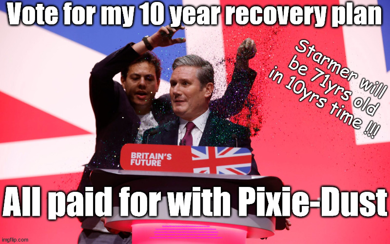 Starmers Pixie-Dust 10yr recovery plan | Vote for my 10 year recovery plan; Starmer will 
be 71yrs old
in 10yrs time !!! All paid for with Pixie-Dust; Old man Starmer Glitter Bombed; The Labour Party Starmer Glitter Bombed; Rachel Reeves is Labours Liz Truss; #Careful how you vote #Immigration #Starmerout #Labour #wearecorbyn #KeirStarmer #DianeAbbott #McDonnell #cultofcorbyn #labourisdead #labourracism #socialistsunday #nevervotelabour #socialistanyday #Antisemitism #Savile #SavileGate #Paedo #Worboys #GroomingGangs #Paedophile #IllegalImmigration #Immigrants #Invasion #StarmerResign #Starmeriswrong #SirSoftie #SirSofty #Blair #Steroids #Economy #AR4PM #ShadowPM #ShadowDeputyPM #Rayner #AngelaRayner #ShadowChancellor #Reeves #RachelReeves #LizTruss #Truss Labour Conference 2023 #Glitter #GlitterBomb; Labour conference 2023; I'll fix everything before I'm 72 | image tagged in starmer glitter conference,stop boats rwanda echr,20 mph ulez eu 4th tier,illegal immigration,labourisdead,just stop oil | made w/ Imgflip meme maker