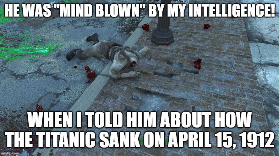 He was "Mind Blown" | HE WAS "MIND BLOWN" BY MY INTELLIGENCE! WHEN I TOLD HIM ABOUT HOW THE TITANIC SANK ON APRIL 15, 1912 | image tagged in fallout 4,gaming,titanic sinking,puns,fallout 4 memes | made w/ Imgflip meme maker