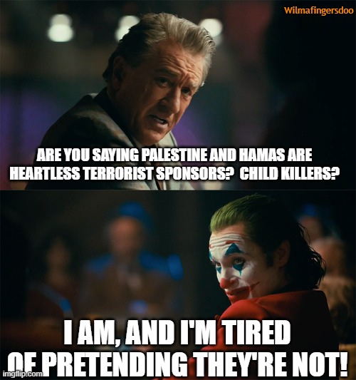 I'm tired of pretending it's not | Wilmafingersdoo; ARE YOU SAYING PALESTINE AND HAMAS ARE HEARTLESS TERRORIST SPONSORS?  CHILD KILLERS? I AM, AND I'M TIRED OF PRETENDING THEY'RE NOT! | image tagged in i'm tired of pretending it's not,palestine,hamas,biden,israel | made w/ Imgflip meme maker