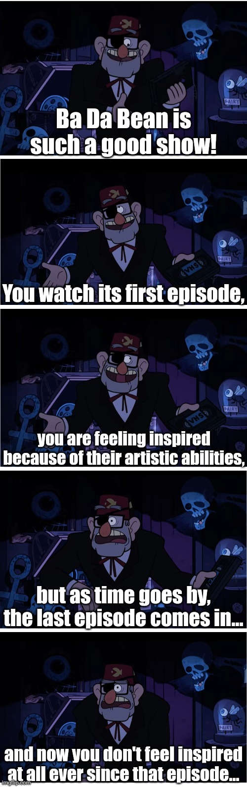 Big sad for me :( | Ba Da Bean is such a good show! You watch its first episode, you are feeling inspired because of their artistic abilities, but as time goes by, the last episode comes in... and now you don't feel inspired at all ever since that episode... | image tagged in grunkle stan describes,memes,ba da bean,funny,art | made w/ Imgflip meme maker