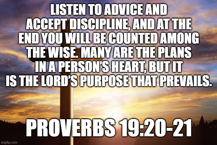Bible Verse of the Day | LISTEN TO ADVICE AND ACCEPT DISCIPLINE, AND AT THE END YOU WILL BE COUNTED AMONG THE WISE. MANY ARE THE PLANS IN A PERSON’S HEART, BUT IT IS THE LORD’S PURPOSE THAT PREVAILS. PROVERBS 19:20-21 | image tagged in bible verse of the day | made w/ Imgflip meme maker