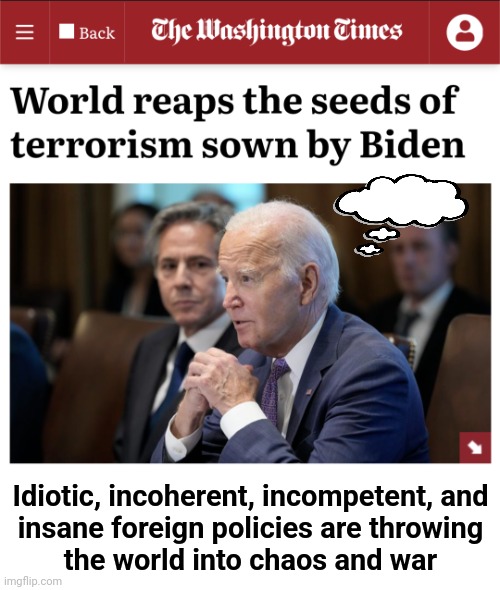 Idiotic, incoherent, incompetent, and
insane foreign policies are throwing
the world into chaos and war | image tagged in memes,joe biden,war,terrorism,foreign policy,democrats | made w/ Imgflip meme maker