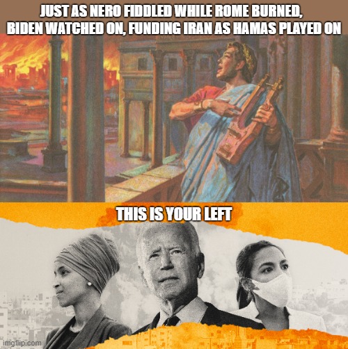 Democrats | JUST AS NERO FIDDLED WHILE ROME BURNED,  
BIDEN WATCHED ON, FUNDING IRAN AS HAMAS PLAYED ON; THIS IS YOUR LEFT | image tagged in hamas,apocolpyse now | made w/ Imgflip meme maker