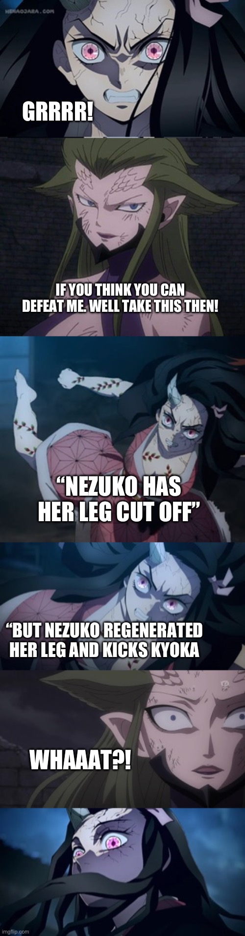 Kyoka vs Nezuko part three | GRRRR! IF YOU THINK YOU CAN DEFEAT ME. WELL TAKE THIS THEN! “NEZUKO HAS HER LEG CUT OFF”; “BUT NEZUKO REGENERATED HER LEG AND KICKS KYOKA; WHAAAT?! | image tagged in anime | made w/ Imgflip meme maker
