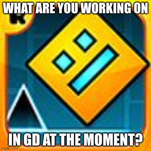 Geometry Dash Community Hub | WHAT ARE YOU WORKING ON; IN GD AT THE MOMENT? | image tagged in geometry dash | made w/ Imgflip meme maker